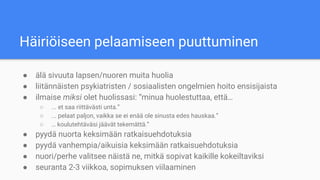 Häiriöiseen pelaamiseen puuttuminen
● älä sivuuta lapsen/nuoren muita huolia
● liitännäisten psykiatristen / sosiaalisten ongelmien hoito ensisijaista
● ilmaise miksi olet huolissasi: “minua huolestuttaa, että…
○ ... et saa riittävästi unta.”
○ ... pelaat paljon, vaikka se ei enää ole sinusta edes hauskaa.”
○ … koulutehtäväsi jäävät tekemättä.”
● pyydä nuorta keksimään ratkaisuehdotuksia
● pyydä vanhempia/aikuisia keksimään ratkaisuehdotuksia
● nuori/perhe valitsee näistä ne, mitkä sopivat kaikille kokeiltaviksi
● seuranta 2-3 viikkoa, sopimuksen viilaaminen
 