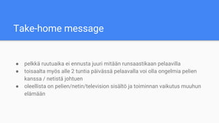 Take-home message
● pelkkä ruutuaika ei ennusta juuri mitään runsaastikaan pelaavilla
● toisaalta myös alle 2 tuntia päivässä pelaavalla voi olla ongelmia pelien
kanssa / netistä johtuen
● oleellista on pelien/netin/television sisältö ja toiminnan vaikutus muuhun
elämään
 