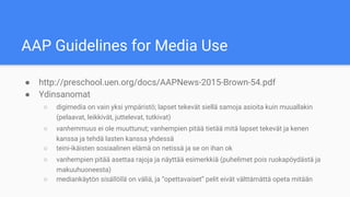 AAP Guidelines for Media Use
● http://preschool.uen.org/docs/AAPNews-2015-Brown-54.pdf
● Ydinsanomat
○ digimedia on vain yksi ympäristö; lapset tekevät siellä samoja asioita kuin muuallakin
(pelaavat, leikkivät, juttelevat, tutkivat)
○ vanhemmuus ei ole muuttunut; vanhempien pitää tietää mitä lapset tekevät ja kenen
kanssa ja tehdä lasten kanssa yhdessä
○ teini-ikäisten sosiaalinen elämä on netissä ja se on ihan ok
○ vanhempien pitää asettaa rajoja ja näyttää esimerkkiä (puhelimet pois ruokapöydästä ja
makuuhuoneesta)
○ mediankäytön sisällöllä on väliä, ja “opettavaiset” pelit eivät välttämättä opeta mitään
 