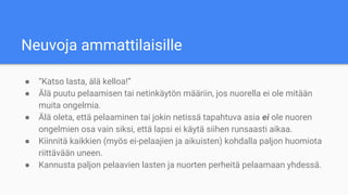 Neuvoja ammattilaisille
● “Katso lasta, älä kelloa!”
● Älä puutu pelaamisen tai netinkäytön määriin, jos nuorella ei ole mitään
muita ongelmia.
● Älä oleta, että pelaaminen tai jokin netissä tapahtuva asia ei ole nuoren
ongelmien osa vain siksi, että lapsi ei käytä siihen runsaasti aikaa.
● Kiinnitä kaikkien (myös ei-pelaajien ja aikuisten) kohdalla paljon huomiota
riittävään uneen.
● Kannusta paljon pelaavien lasten ja nuorten perheitä pelaamaan yhdessä.
 
