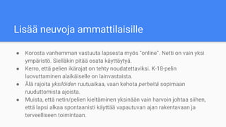 Lisää neuvoja ammattilaisille
● Korosta vanhemman vastuuta lapsesta myös “online”. Netti on vain yksi
ympäristö. Sielläkin pitää osata käyttäytyä.
● Kerro, että pelien ikärajat on tehty noudatettaviksi. K-18-pelin
luovuttaminen alaikäiselle on lainvastaista.
● Älä rajoita yksilöiden ruutuaikaa, vaan kehota perheitä sopimaan
ruuduttomista ajoista.
● Muista, että netin/pelien kieltäminen yksinään vain harvoin johtaa siihen,
että lapsi alkaa spontaanisti käyttää vapautuvan ajan rakentavaan ja
terveelliseen toimintaan.
 