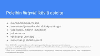 Peleihin liittyviä ikäviä asioita
● huonompi koulumenestys
● toiminnanohjausvaikeudet, aloitekyvyttömyys
● tappeluihin / riitoihin joutuminen
● painonnousu
● vähäisempi unimäärä
● masennus- ja ahdistusoireet
Wei et al, 2012, The association between online gaming, social phobia, and depression: an internet survey.
Andreassen et al, 2016, The relationship between addictive use of social media and video games and symptoms of psychiatric disorders: A
large-scale cross-sectional study.
Turel et al, 2016, Health Outcomes of Information System Use Lifestyles among Adolescents: Videogame Addiction, Sleep Curtailment and
Cardio-Metabolic Deficiencies.
 