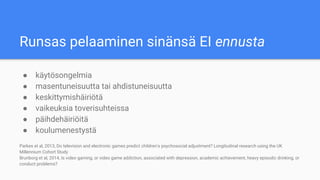 Runsas pelaaminen sinänsä EI ennusta
● käytösongelmia
● masentuneisuutta tai ahdistuneisuutta
● keskittymishäiriötä
● vaikeuksia toverisuhteissa
● päihdehäiriöitä
● koulumenestystä
Parkes et al, 2013, Do television and electronic games predict children's psychosocial adjustment? Longitudinal research using the UK
Millennium Cohort Study
Brunborg et al, 2014, Is video gaming, or video game addiction, associated with depression, academic achievement, heavy episodic drinking, or
conduct problems?
 