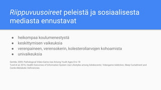 Riippuvuusoireet peleistä ja sosiaalisesta
mediasta ennustavat
● heikompaa koulumenestystä
● keskittymisen vaikeuksia
● verenpaineen, verensokerin, kolesteroliarvojen kohoamista
● univaikeuksia
Gentile, 2009, Pathological Video-Game Use Among Youth Ages 8 to 18
Turel et al, 2016, Health Outcomes of Information System Use Lifestyles among Adolescents: Videogame Addiction, Sleep Curtailment and
Cardio-Metabolic Deficiencies
 