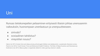 Uni
Runsas tietokonepelien pelaaminen erityisesti iltaisin johtaa unensaannin
vaikeuksiin, huonompaan unenlaatuun ja unenpuutteeseen.
● sinivalo?
● sosiaalinen tahdistus?
● vireystilan nousu?
Hale et al, 2015, Screen time and sleep among school-aged children and adolescents: a systematic literature review.
Parent et al, 2016, Youth Screen Time and Behavioral Health Problems: The Role of Sleep Duration and Disturbances.
Exelmans et al, 2015, Sleep quality is negatively related to video gaming volume in adults.
 