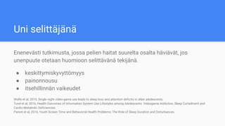 Uni selittäjänä
Enenevästi tutkimusta, jossa pelien haitat suurelta osalta häviävät, jos
unenpuute otetaan huomioon selittävänä tekijänä.
● keskittymiskyvyttömyys
● painonnousu
● itsehillinnän vaikeudet
Wolfe et al, 2015, Single night video-game use leads to sleep loss and attention deficits in older adolescents.
Turel et al, 2016, Health Outcomes of Information System Use Lifestyles among Adolescents: Videogame Addiction, Sleep Curtailment and
Cardio-Metabolic Deficiencies.
Parent et al, 2016, Youth Screen Time and Behavioral Health Problems: The Role of Sleep Duration and Disturbances.
 