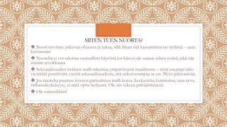 MITEN TUEN NUORTA?
 Nuori tarvitsee jatkuvaa ohjausta ja tukea, sillä ilman sitä kasvaminen on työlästä – auta
kasvamaan
 Nuorelta ei voi odottaa vastuullista käytöstä jos hän ei ole saanut siihen eväitä, eikä näe
itseään arvokkaana
 Seksuaalisuuden sisäinen malli rakentuu ympäröivästä maailmasta – mitä useampi taho
viestittää positiivista viestiä seksuaalisuudesta, sitä uskottavampaa se on. Myös päinvastoin.
 Jos nuorelta puuttuu terveen parisuhteen malli kotoa (keskustelu, kunnioitus, tasa-arvo,
ratkaisukeskeisyys), ei niitä opita hetkessä. Ole siis tukena pitkäjänteisesti.
 Ole esimerkkinä!
 