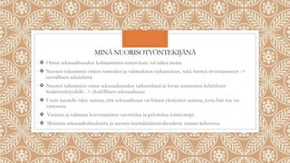 MINÄ NUORISOTYÖNTEKIJÄNÄ
 Oman seksuaalisuuden kohtaaminen ennen kuin voi tukea muita
 Nuoren tukeminen omien tunteiden ja valmiuksien tarkasteluun, sekä itsensä arvostamiseen ->
turvallinen seksielämä
 Nuoren tukeminen oman seksuaalisuuden tarkasteluun ja luvan antaminen kehityksen
keskeneräisyydelle -> yksilöllinen seksuaalisuus
 Usein nuorelle tulee uutena, että seksuaalisuus on hänen yksityinen asiansa, josta hän itse on
vastuussa
 Vastuun ja valinnan korostaminen varoittelua ja pelottelua toimivampi
 Muistuta seksuaalioikeuksista ja nuoren itsemääräämisoikeudesta omaan kehoonsa
 