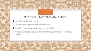 MITÄ NUORET KYSYVÄT, JA MIKSI NETISSÄ?
Turvallisten aikuisten puute
Luonnollinen irtautuminen vanhemmista
Kenelle voin puhua, kuka kuuntelee ja tukee?
Nuoren suojeleva asenne läheistä työntekijää kohtaan – ”kestätkö
kuulla?”
 