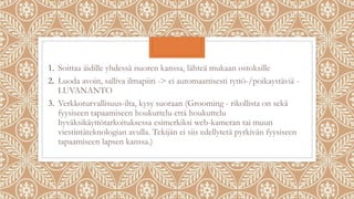 1. Soittaa äidille yhdessä nuoren kanssa, lähteä mukaan ostoksille
2. Luoda avoin, salliva ilmapiiri -> ei automaattisesti tyttö-/poikaystäviä -
LUVANANTO
3. Verkkoturvallisuus-ilta, kysy suoraan (Grooming - rikollista on sekä
fyysiseen tapaamiseen houkuttelu että houkuttelu
hyväksikäyttötarkoituksessa esimerkiksi web-kameran tai muun
viestintäteknologian avulla. Tekijän ei siis edellytetä pyrkivän fyysiseen
tapaamiseen lapsen kanssa.)
 