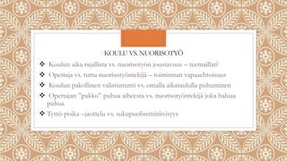 KOULU VS. NUORISOTYÖ
 Koulun aika rajallista vs. nuorisotyön joustavuus – teemaillat?
 Opettaja vs. tuttu nuorisotyöntekijä – toiminnan vapaaehtoisuus
 Koulun pakollinen valistustunti vs. omalla aikataululla puhuminen
 Opettajan ”pakko” puhua aiheesta vs. nuorisotyöntekijä joka haluaa
puhua
 Tyttö-poika –jaottelu vs. sukupuolisensitiivisyys
 