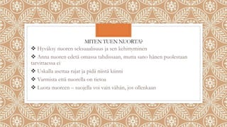 MITEN TUEN NUORTA?
 Hyväksy nuoren seksuaalisuus ja sen kehittyminen
 Anna nuoren edetä omassa tahdissaan, mutta sano hänen puolestaan
tarvittaessa ei
 Uskalla asettaa rajat ja pidä niistä kiinni
 Varmista että nuorella on tietoa
 Luota nuoreen – suojella voi vain vähän, jos ollenkaan
 
