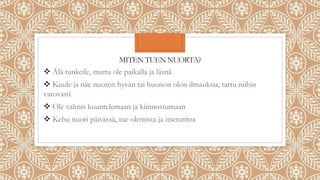 MITEN TUEN NUORTA?
 Älä tunkeile, mutta ole paikalla ja läsnä
 Kuule ja näe nuoren hyvän tai huonon olon ilmauksia, tartu niihin
varovasti
 Ole valmis kuuntelemaan ja kiinnostumaan
 Kehu nuori päivässä, tue olemista ja itsetuntoa
 