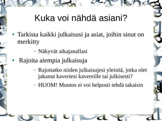 Kuka voi nähdä asiani?
● Tarkista kaikki julkaisusi ja asiat, joihin sinut on
merkitty
– Näkyvät aikajanallasi
● Rajoita aiempia julkaisuja
– Rajoitatko niiden julkaisujesi yleisöä, jotka olet
jakanut kaveriesi kavereille tai julkisesti?
– HUOM! Muutos ei voi helposti tehdä takaisin
 