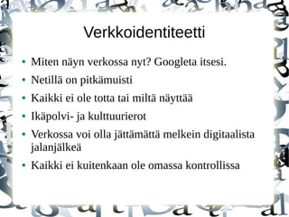 Verkkoidentiteetti
● Miten näyn verkossa nyt? Googleta itsesi.
● Netillä on pitkämuisti
● Kaikki ei ole totta tai miltä näyttää
● Ikäpolvi- ja kulttuurierot
● Verkossa voi olla jättämättä melkein digitaalista
jalanjälkeä
● Kaikki ei kuitenkaan ole omassa kontrollissa
 