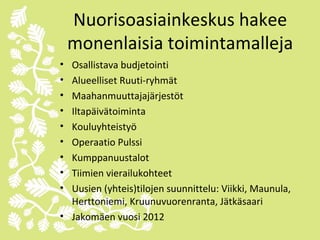 Nuorisoasiainkeskus hakee
    monenlaisia toimintamalleja
• Osallistava budjetointi
• Alueelliset Ruuti-ryhmät
• Maahanmuuttajajärjestöt
• Iltapäivätoiminta
• Kouluyhteistyö
• Operaatio Pulssi
• Kumppanuustalot
• Tiimien vierailukohteet
• Uusien (yhteis)tilojen suunnittelu: Viikki, Maunula,
  Herttoniemi, Kruunuvuorenranta, Jätkäsaari
• Jakomäen vuosi 2012
 
