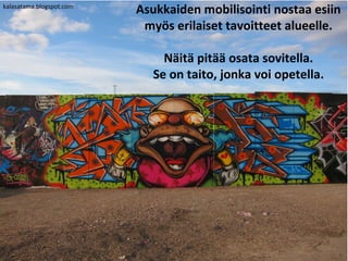 kalasatama.blogspot.com
                          Asukkaiden mobilisointi nostaa esiin
                           myös erilaiset tavoitteet alueelle.

                              Näitä pitää osata sovitella.
                            Se on taito, jonka voi opetella.
 
