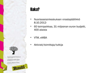 Kuka?
• Nuorisoasiainkeskuksen virastopäällikkö
8.10.2012-
• 60 toimipaikkaa, 31 miljoonan euron budjetti,
400 alaista
• VTM, eMBA
• Aktivisti/toimittaja/tutkija
 
