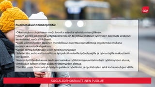 SOSIALIDEMOKRAATTINEN PUOLUE
Nuorisotakuun toimenpiteitä:
•Oikeus opinto-ohjaukseen myös toiselta asteelta valmistumisen jälkeen.
•Toisen asteen jälkeisessä siirtymävaiheessa on tarjottava matalan kynnyksen palveluita urapolun
avaamiseksi, myös sähköisesti.
•VALO-valmennuksen tapainen mahdollisuus suorittaa osatutkintoja on pidettävä mukana
nuorisotakuun työkalupakissa.
•Sanssi-korttia kehitetään ja sen rahoitus turvataan
•Selvitetään, voiko valtio osallistua työpaikoilla oleville työnohjaajille ja työnantajille maksettaviin
korvauksiin.
•Nuoren työttömän kanssa laaditaan laadukas työllistämissuunnitelma heti työttömyyden alussa,
viimeistään kahden viikon päästä työttömyyden alettua.
•Etsitään uusia, luontevia yhteistyön paikkoja työelämän ja oppilaitosten sekä korkeakoulujen välille.
 