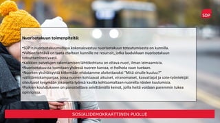 SOSIALIDEMOKRAATTINEN PUOLUE
Nuorisotakuun toimenpiteitä:
•SDP:n nuorisotakuumallissa kokonaisvastuu nuorisotakuun toteutumisesta on kunnilla.
•Valtion tehtävä on taata osaltaan kunnille ne resurssit, jotka laadukkaan nuorisotakuun
toteuttaminen vaatii.
•Kaikkien palvelujen rakentamisen lähtökohtana on oltava nuori, ilman leimaamista.
•Nuorisotakuussa toimitaan yhdessä nuoren kanssa, ei holhota vaan tuetaan.
•Nuorten yksinäisyyttä kitkemään ehdotamme aloitettavaksi “Mitä sinulle kuuluu?”
-välittämiskampanjaa, jossa nuoren kohtaavat aikuiset, viranomaiset, kasvattajat ja sote-työntekijät
sitoutuvat kysymään jokaiselta työnsä kautta kohtaamaltaan nuorelta näiden kuulumisia.
•Poikien koulutukseen on panostettava selvittämällä keinot, joilla heitä voidaan paremmin tukea
opinnoissa.
 