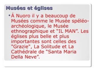 Musées et églises Á  Nuoro il y a beaucoup de Musées comme le Musée spéléo-archéologique, le Musée ethnographique et “IL MAN”. Les églises plus belle et plus importantes sont celles des "Grazie", La Solitude et La Cathédrale de “Santa Maria Della Neve”. 