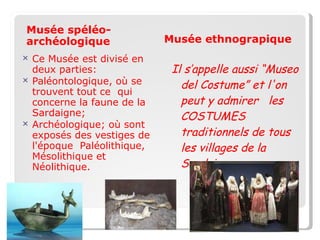 Musèe Musée spéléo-archéologique Ce Musée est divisé en deux parties: Paléontologique, où se trouvent tout ce  qui concerne la faune de la Sardaigne; Archéologique; où sont exposés des vestiges de l'époque  Paléolithique, Mésolithique et  Néolithique. Musée ethnograpique Il s’appelle aussi “Museo del Costume” et l'on peut y admirer  les COSTUMES  traditionnels de tous les villages de la Sardaigne. 
