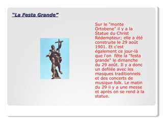 “ La Festa Grande” Sur le "monte Ortobene" il y a la Statue du Christ Rédempteur; elle a été construite le 29 ao û t 1901. Et c'est également ce jour-là que l'on  f ê te la "festa grande" le dimanche  du 29 ao û t. Il y a donc  un defilée avec les masques traditionnels et des concerts de musique folk. Le matin du 29 il y a une messe et après on se rend à la statue. 