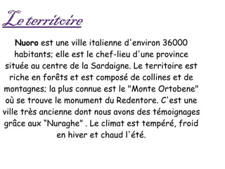 Nuoro  est une ville italienne d'environ 36000 habitants; elle est le chef-lieu d'une province située au centre de la Sardaigne. Le territoire est riche en forêts et est composé de collines et de montagnes; la plus connue est le "Monte Ortobene" où se trouve le monument du Redentore. C'est une ville très ancienne dont nous avons des témoignages grâce aux “Nuraghe” . Le climat est tempéré, froid en hiver et chaud l'été. 