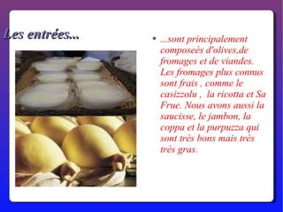 Les entrées... ...sont principalement composeés d'olives,de fromages et de viandes. Les fromages plus connus sont frais , comme le  casizzolu ,  la ricotta et Sa Frue. Nous avons aussi la saucisse, le jambon, la coppa et la purpuzza qui sont très bons mais très très gras. 