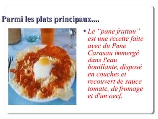 Parmi les plats principaux.... Le “pane frattau” est une recette faite avec du Pane Carasau immergé dans l'eau bouillante, disposé en couches et recouvert de sauce tomate, de fromage et d'un oeuf. 