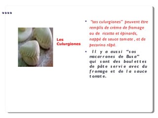 .... “ sos culurgiones”  peuvent être remplis de crème de fromage  ou de  ricotta et épinards, nappé de sauce tomate , et de pecorino râpé . Il y a aussi “sos macarrones de Busa” qui sont des boulettes de pâte servie avec du fromage et de la sauce tomate. Les Culurgiones 