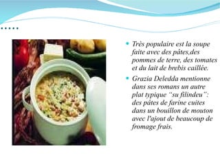 ..... Très populaire est la soupe  faite avec des pâtes,des pommes de terre, des tomates et du lait de brebis caillée. Grazia Deledda mentionne dans ses romans un autre plat typique “su filindeu”: des pâtes de farine cuites dans un bouillon de mouton avec l'ajout de beaucoup de fromage frais. 