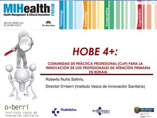 HOBE 4+:
     COMUNIDAD DE PRÁCTICA PROFESIONAL (CoP) PARA LA
    INNOVACIÓN DE LOS PROFESIONALES DE ATENCIÓN PRIMARIA
                         EN BIZKAIA

    Roberto Nuño Solinís,
    Director O+berri (Instituto Vasco de Innovación Sanitaria)
.
 