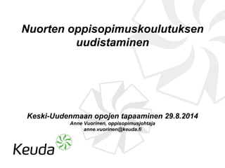 Nuorten oppisopimuskoulutuksen 
uudistaminen 
Keski-Uudenmaan opojen tapaaminen 29.8.2014 
Anne Vuorinen, oppisopimusjohtaja 
anne.vuorinen@keuda.fi 
 