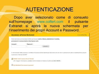 AUTENTICAZIONE
    Dopo aver selezionato come di consueto
sull’homepage www.colfert.com il pulsante
Extranet si aprirà la nuova schermata per
l’inserimento dei propri Account e Password.
 