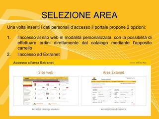 SELEZIONE AREA
Una volta inseriti i dati personali d’accesso il portale propone 2 opzioni:

1.   l’accesso al sito web in modalità personalizzata, con la possibilità di
     effettuare ordini direttamente dal catalogo mediante l’apposito
     carrello
2.   l’accesso ad Extranet
 