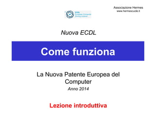Come funziona
La Nuova Patente Europea del
Computer
Anno 2014
Lezione introduttiva
Nuova ECDL
Associazione Hermes
www.hermescuole.it
 