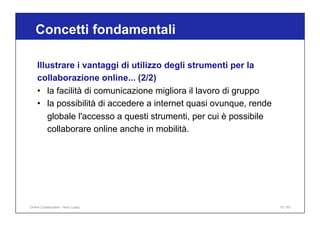 Illustrare i vantaggi di utilizzo degli strumenti per la
collaborazione online... (2/2)
• la facilità di comunicazione migliora il lavoro di gruppo
• la possibilità di accedere a internet quasi ovunque, rende
globale l'accesso a questi strumenti, per cui è possibile
collaborare online anche in mobilità.
Concetti fondamentali
10 / 65
Online Collaboration - Nino Lopez
 
