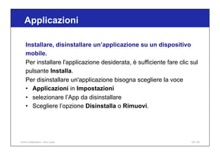 Applicazioni
100 / 65
Installare, disinstallare un’applicazione su un dispositivo
mobile.
Per installare l'applicazione desiderata, è sufficiente fare clic sul
pulsante Installa.
Per disinstallare un'applicazione bisogna scegliere la voce
• Applicazioni in Impostazioni
• selezionare l’App da disinstallare
• Scegliere l’opzione Disinstalla o Rimuovi.
Online Collaboration - Nino Lopez
 