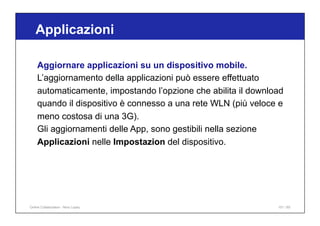 Applicazioni
101 / 65
Aggiornare applicazioni su un dispositivo mobile.
L’aggiornamento della applicazioni può essere effettuato
automaticamente, impostando l’opzione che abilita il download
quando il dispositivo è connesso a una rete WLN (più veloce e
meno costosa di una 3G).
Gli aggiornamenti delle App, sono gestibili nella sezione
Applicazioni nelle Impostazion del dispositivo.
Online Collaboration - Nino Lopez
 