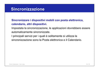 Sincronizzazione
104 / 65
Sincronizzare i dispositivi mobili con posta elettronica,
calendario, altri dispositivi.
Impostata la sincronizzazione, le applicazioni dovrebbero essere
automaticamente sincronizzate.
I principali servizi per i quali è solitamente si utilizza la
sincronizzazione sono la Posta elettronica e il Calendario.
Online Collaboration - Nino Lopez
 
