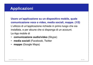 Applicazioni
105 / 65
Usare un’applicazione su un dispositivo mobile, quale
comunicazione voce o video, media sociali, mappe. (1/2)
L’utilizzo di un'applicazione richiede in primo luogo che sia
installata, e per alcune che si disponga di un account.
Le App mobile di
• comunicazione audio/video (Skype)
• media sociali (Facebook, Twitter
• mappe (Google Maps)
Online Collaboration - Nino Lopez
 