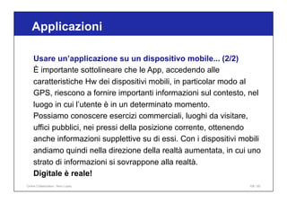 Applicazioni
106 / 65
Usare un’applicazione su un dispositivo mobile... (2/2)
È importante sottolineare che le App, accedendo alle
caratteristiche Hw dei dispositivi mobili, in particolar modo al
GPS, riescono a fornire importanti informazioni sul contesto, nel
luogo in cui l’utente è in un determinato momento.
Possiamo conoscere esercizi commerciali, luoghi da visitare,
uffici pubblici, nei pressi della posizione corrente, ottenendo
anche informazioni supplettive su di essi. Con i dispositivi mobili
andiamo quindi nella direzione della realtà aumentata, in cui uno
strato di informazioni si sovrappone alla realtà.
Digitale è reale!
Online Collaboration - Nino Lopez
 