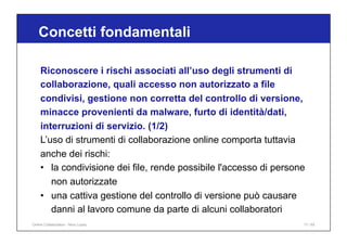 Riconoscere i rischi associati all’uso degli strumenti di
collaborazione, quali accesso non autorizzato a file
condivisi, gestione non corretta del controllo di versione,
minacce provenienti da malware, furto di identità/dati,
interruzioni di servizio. (1/2)
L’uso di strumenti di collaborazione online comporta tuttavia
anche dei rischi:
• la condivisione dei file, rende possibile l'accesso di persone
non autorizzate
• una cattiva gestione del controllo di versione può causare
danni al lavoro comune da parte di alcuni collaboratori
Concetti fondamentali
11 / 65
Online Collaboration - Nino Lopez
 
