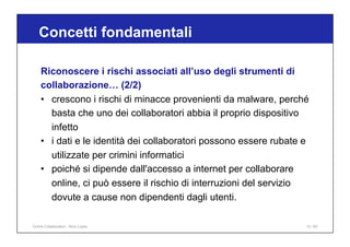 Riconoscere i rischi associati all’uso degli strumenti di
collaborazione… (2/2)
• crescono i rischi di minacce provenienti da malware, perché
basta che uno dei collaboratori abbia il proprio dispositivo
infetto
• i dati e le identità dei collaboratori possono essere rubate e
utilizzate per crimini informatici
• poiché si dipende dall'accesso a internet per collaborare
online, ci può essere il rischio di interruzioni del servizio
dovute a cause non dipendenti dagli utenti.
Concetti fondamentali
12 / 65
Online Collaboration - Nino Lopez
 