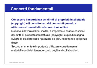 Conoscere l’importanza dei diritti di proprietà intellettuale
(copyright) e il corretto uso dei contenuti quando si
utilizzano strumenti di collaborazione online.
Quando si lavora online, inoltre, è importante essere coscienti
dei diritti di proprietà intellettuale (copyright) e quindi bisogna
evitare di plagiare cose realizzate da altri, rispettando le licenze
d'uso.
Secondariamente è importante utilizzare correttamente i
materiali condivisi, tenendo conto degli altri collaboratori.
Concetti fondamentali
13 / 65
Online Collaboration - Nino Lopez
 