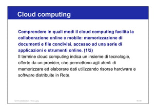 Comprendere in quali modi il cloud computing facilita la
collaborazione online e mobile: memorizzazione di
documenti e file condivisi, accesso ad una serie di
applicazioni e strumenti online. (1/2)
Il termine cloud computing indica un insieme di tecnologie,
offerte da un provider, che permettono agli utenti di
memorizzare ed elaborare dati utilizzando risorse hardware e
software distribuite in Rete.
Cloud computing
15 / 65
Online Collaboration - Nino Lopez
 