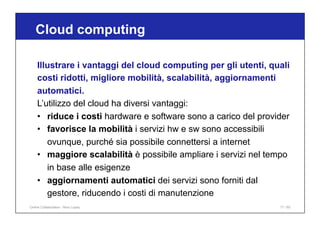 Illustrare i vantaggi del cloud computing per gli utenti, quali
costi ridotti, migliore mobilità, scalabilità, aggiornamenti
automatici.
L’utilizzo del cloud ha diversi vantaggi:
• riduce i costi hardware e software sono a carico del provider
• favorisce la mobilità i servizi hw e sw sono accessibili
ovunque, purché sia possibile connettersi a internet
• maggiore scalabilità è possibile ampliare i servizi nel tempo
in base alle esigenze
• aggiornamenti automatici dei servizi sono forniti dal
gestore, riducendo i costi di manutenzione
Cloud computing
17 / 65
Online Collaboration - Nino Lopez
 