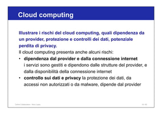Illustrare i rischi del cloud computing, quali dipendenza da
un provider, protezione e controlli dei dati, potenziale
perdita di privacy.
Il cloud computing presenta anche alcuni rischi:
• dipendenza dal provider e dalla connessione internet
i servizi sono gestiti e dipendono dalle strutture del provider, e
dalla disponibilità della connessione internet
• controllo sui dati e privacy la protezione dei dati, da
accessi non autorizzati o da malware, dipende dal provider
Cloud computing
18 / 65
Online Collaboration - Nino Lopez
 