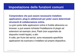 Comprendere che può essere necessario installare
applicazioni, plug-in addizionali per poter usare determinati
strumenti di collaborazione online.
La gran parte delle applicazioni online è fruibile attraverso un
browser, e può essere richiesta l'installazione di plugin ed
estensioni ad esempio Java, Flash (non supportato da
dispositivi mobili Apple), e altri.
A volte, per fruire dei servizi, sono necessarie specifiche
applicazioni da scaricare e installare sul proprio dispositivo,
Impostazione delle funzioni comuni
20 / 65
Online Collaboration - Nino Lopez
 